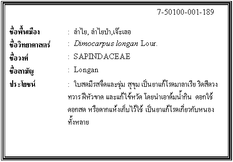 กล่องข้อความ: 7-50100-001-189 ชื่อพื้นเมือง : ลำไย, ลำไยป่า,เจ๊ะเลอ ชื่อวิทยาศาสตร์ : Dimocarpus longan Lour. ชื่อวงศ์ : SAPINDACEAE ชื่อสามัญ : Longan ประโยชน์ : ใบสดมีรสจืดและชุ่ม สุขุม เป็นยาแก้โรคมาลาเรีย ริดสีดวงทวาร ฝีหัวขาด และแก้ไข้หวัด โดยนำเอาต้มน้ำกิน ดอกใช้ดอกสด หรือตากแห้งเก็บไว้ใช้ เป็นยาแก้โรคเกี่ยวกับหนองทั้งหลาย